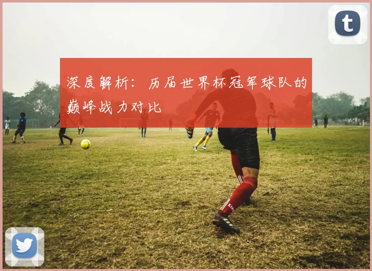 深度解析：历届世界杯冠军球队的巅峰战力对比
