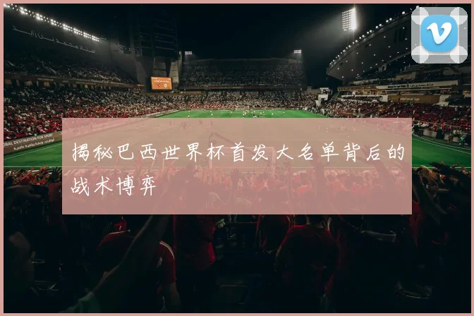 揭秘巴西世界杯首发大名单背后的战术博弈