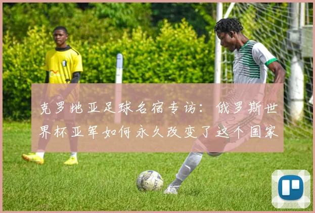 克罗地亚足球名宿专访：俄罗斯世界杯亚军如何永久改变了这个国家的足球基因