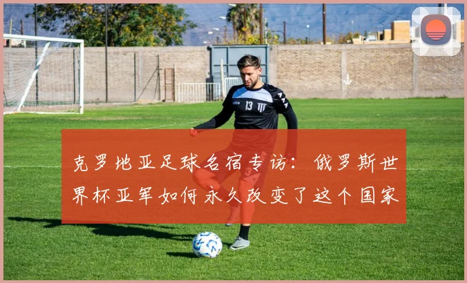 克罗地亚足球名宿专访：俄罗斯世界杯亚军如何永久改变了这个国家的足球基因