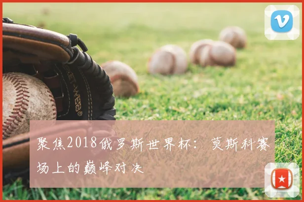 聚焦2018俄罗斯世界杯:莫斯科赛场上的巅峰对决