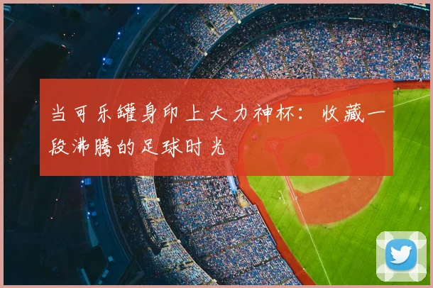 当可乐罐身印上大力神杯:收藏一段沸腾的足球时光