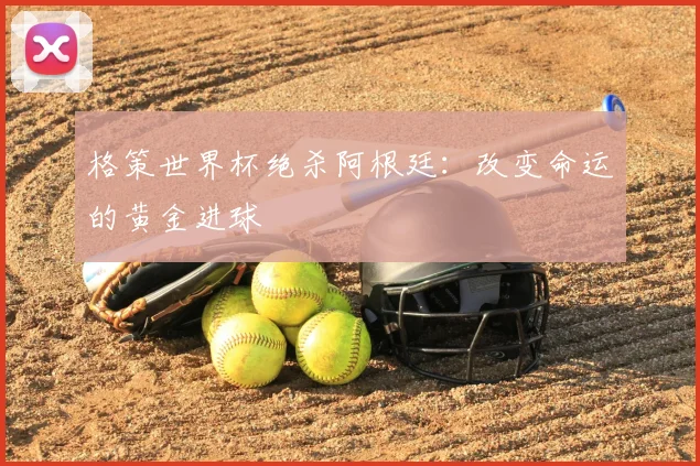 格策世界杯绝杀阿根廷:改变命运的黄金进球