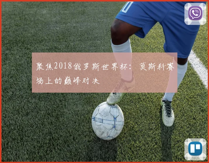 聚焦2018俄罗斯世界杯:莫斯科赛场上的巅峰对决