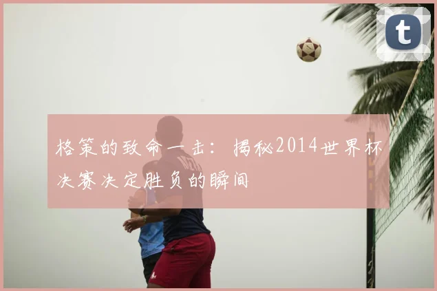 格策的致命一击:揭秘2014世界杯决赛决定胜负的瞬间