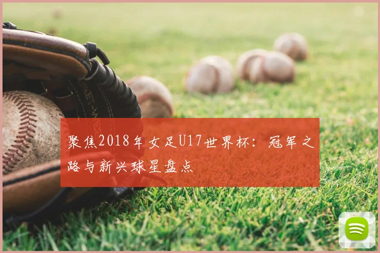 聚焦2018年女足U17世界杯：冠军之路与新兴球星盘点