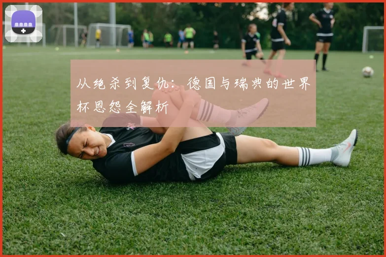 从绝杀到复仇:德国与瑞典的世界杯恩怨全解析