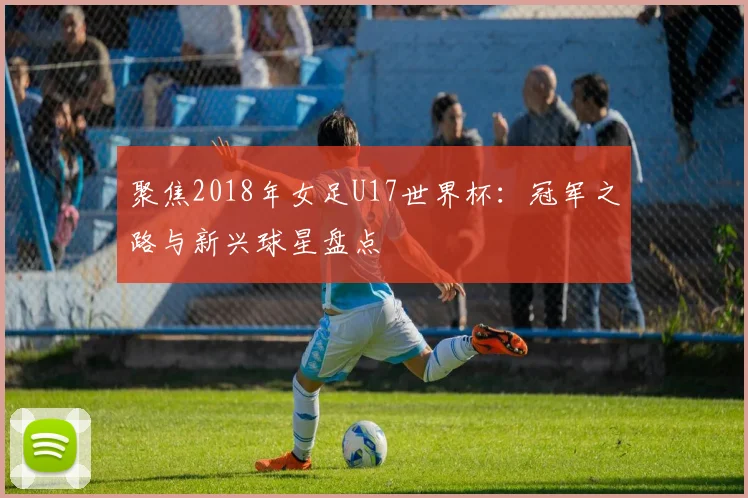聚焦2018年女足U17世界杯：冠军之路与新兴球星盘点