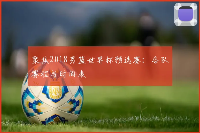 聚焦2018男篮世界杯预选赛:各队赛程与时间表